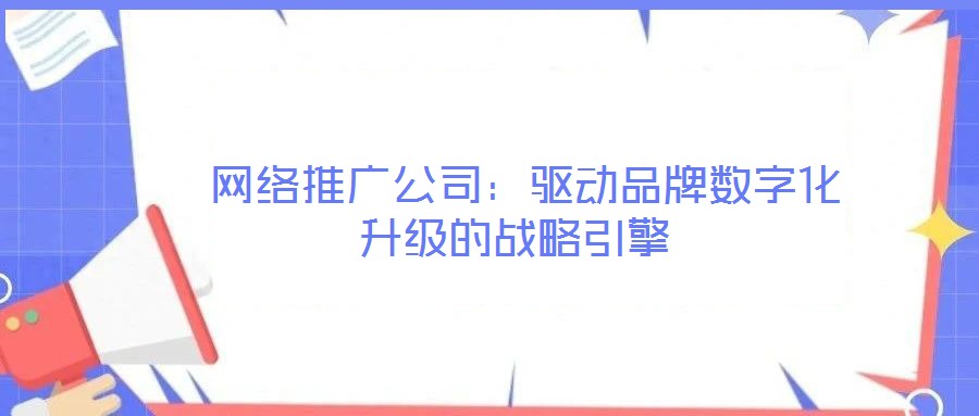 网络推广公司:驱动品牌数字化升级的战略引擎