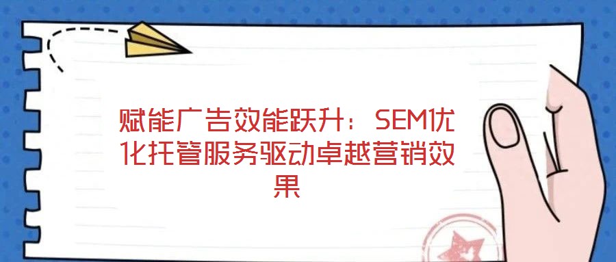 赋能广告效能跃升:SEM优化托管服务驱动卓越营销效果