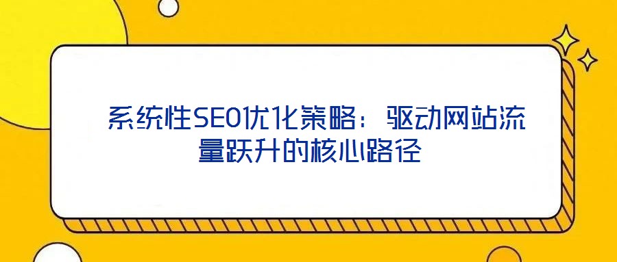 系统性SEO优化策略:驱动网站流量跃升的核心路径