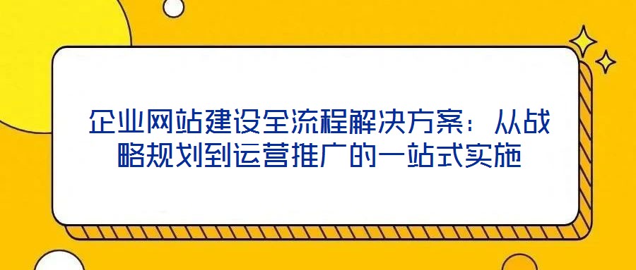 企业网站建设全流程解决方案:从战略规划到运营推广的一站式实施