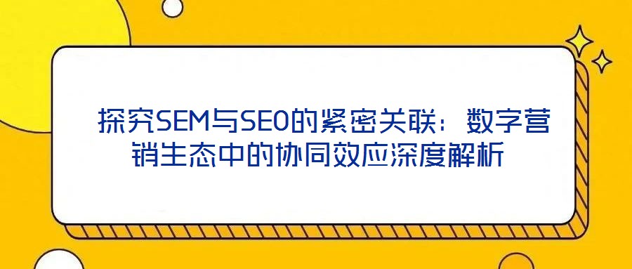 探究SEM与SEO的紧密关联:数字营销生态中的协同效应深度解析