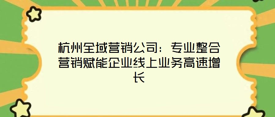 杭州全域营销公司:专业整合营销赋能企业线上业务高速增长