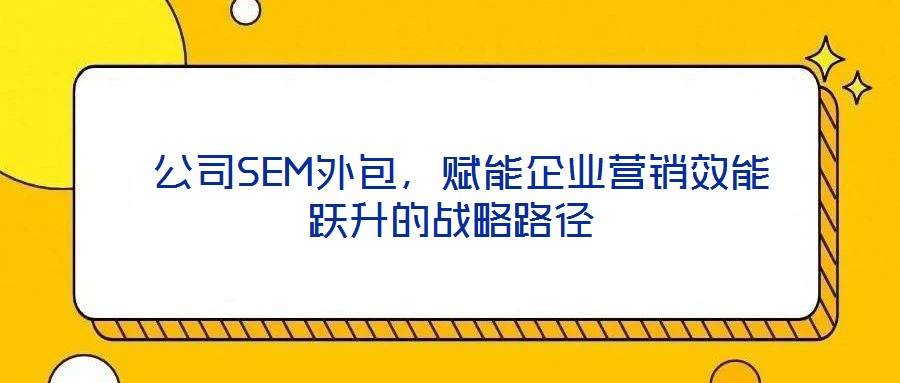 公司SEM外包,赋能企业营销效能跃升的战略路径