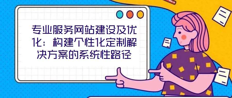 专业服务网站建设及优化:构建个性化定制解决方案的系统性路径