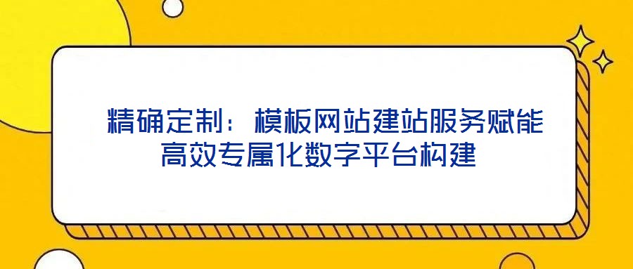 精确定制:模板网站建站服务赋能高效专属化数字平台构建