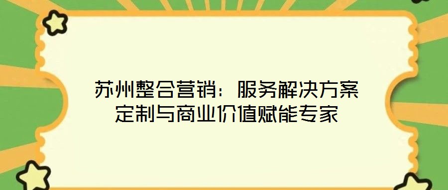 苏州整合营销:服务解决方案定制与商业价值赋能专家