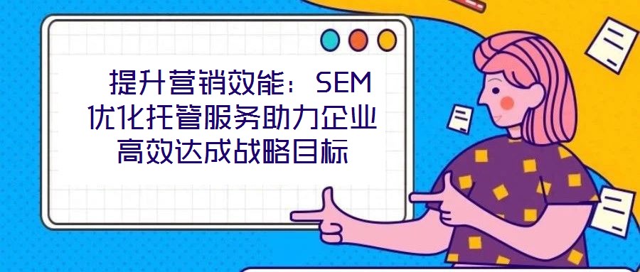  提升营销效能：SEM优化托管服务助力企业高效达成战略目标