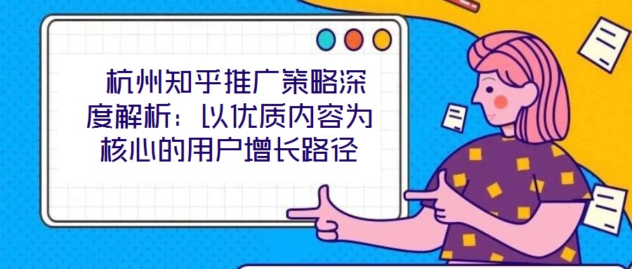 杭州知乎推广策略深度解析:以优质内容为核心的用户增长路径