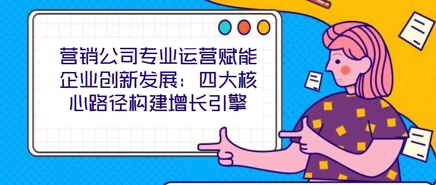 营销公司专业运营赋能企业创新发展:四大核心路径构建增长引擎
