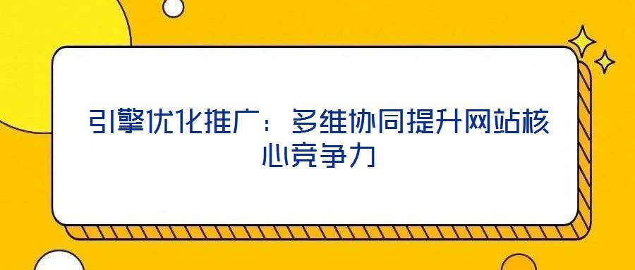 引擎优化推广:多维协同提升网站核心竞争力