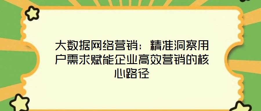 大数据网络营销:精准洞察用户需求赋能企业高效营销的核心路径