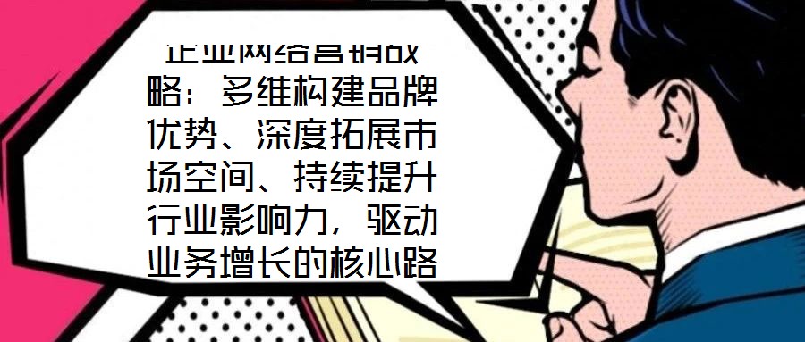企业网络营销战略:多维构建品牌优势、深度拓展市场空间、持续提升行业影响力,驱动业务增长的核心路径