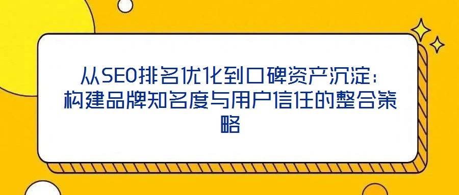 从SEO排名优化到口碑资产沉淀:构建品牌知名度与用户信任的整合策略