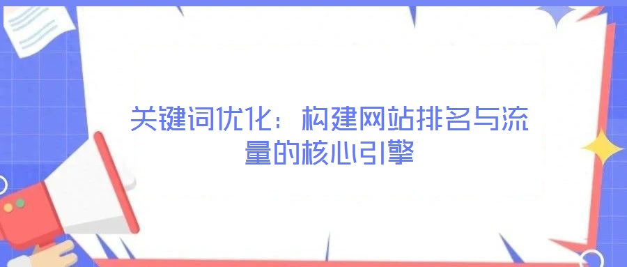 关键词优化:构建网站排名与流量的核心引擎