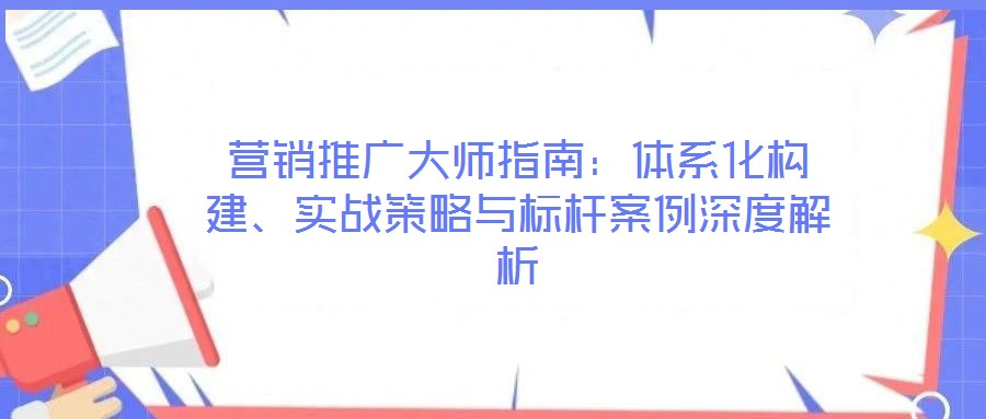 营销推广大师指南:体系化构建、实战策略与标杆案例深度解析