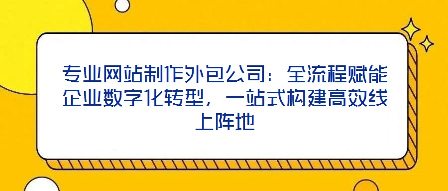 专业网站制作外包公司:全流程赋能企业数字化转型,一站式构建高效线上阵地