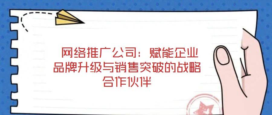 网络推广公司:赋能企业品牌升级与销售突破的战略合作伙伴