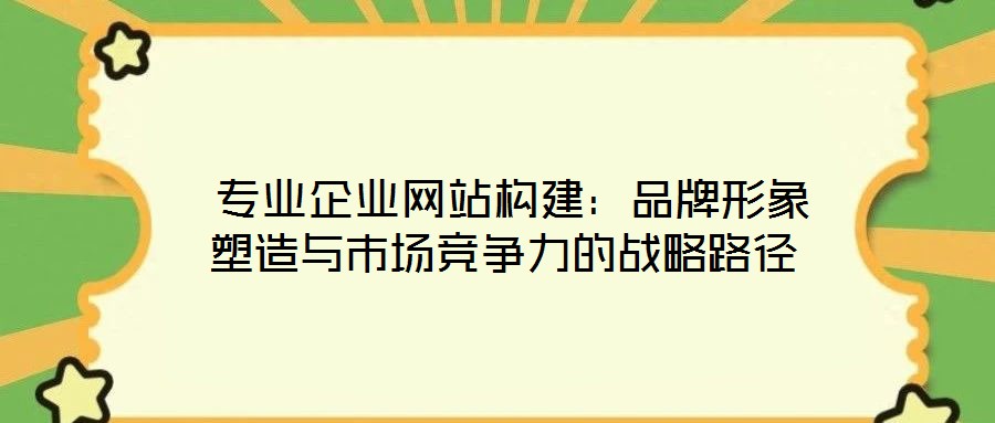  专业企业网站构建：品牌形象塑造与市场竞争力的战略路径