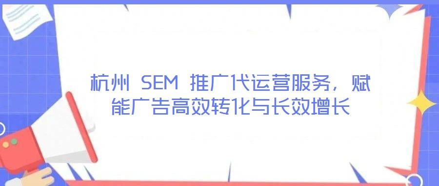 杭州 SEM 推广代运营服务,赋能广告高效转化与长效增长