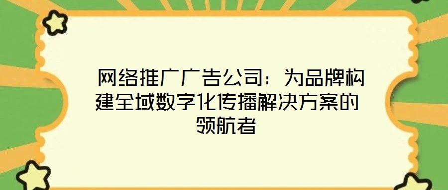 网络推广广告公司:为品牌构建全域数字化传播解决方案的领航者