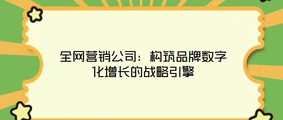 全网营销公司:构筑品牌数字化增长的战略引擎