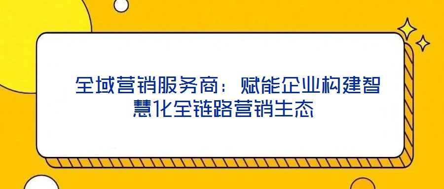 全域营销服务商:赋能企业构建智慧化全链路营销生态