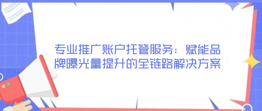 专业推广账户托管服务:赋能品牌曝光量提升的全链路解决方案