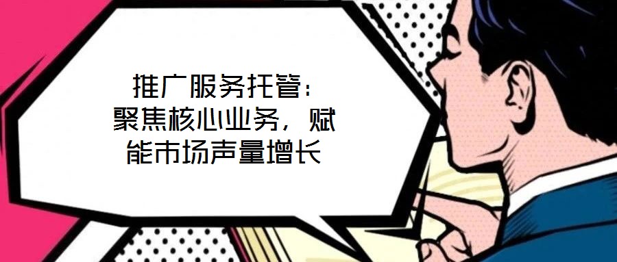 推广服务托管:聚焦核心业务,赋能市场声量增长