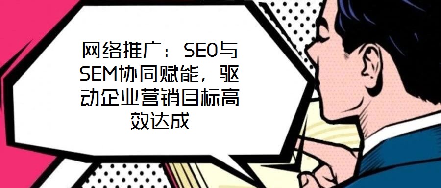 网络推广:SEO与SEM协同赋能,驱动企业营销目标高效达成