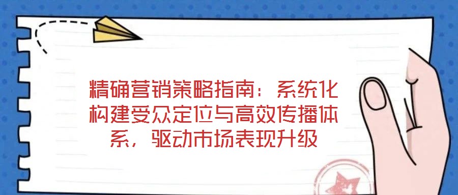 精确营销策略指南:系统化构建受众定位与高效传播体系,驱动市场表现升级