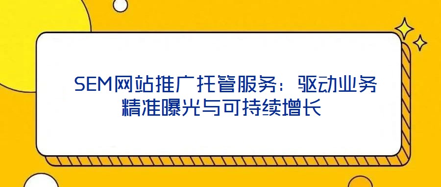 SEM网站推广托管服务:驱动业务精准曝光与可持续增长