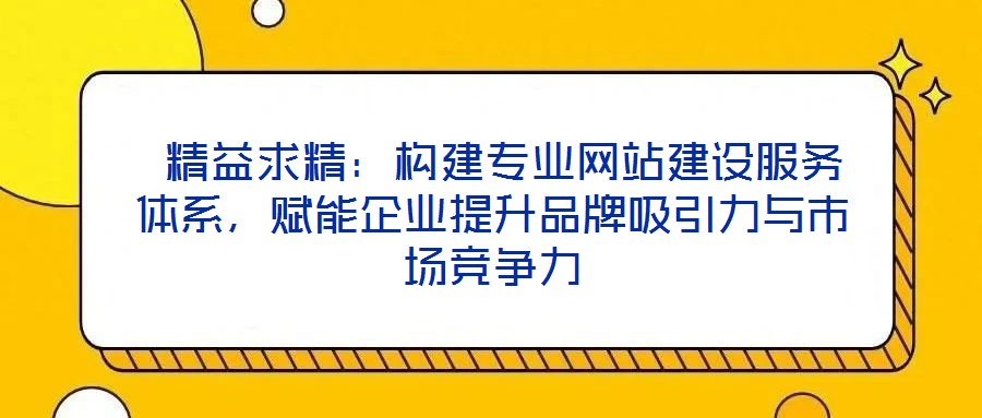 精益求精:构建专业网站建设服务体系,赋能企业提升品牌吸引力与市场竞争力