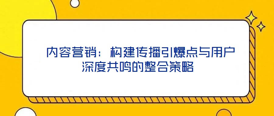 内容营销:构建传播引爆点与用户深度共鸣的整合策略