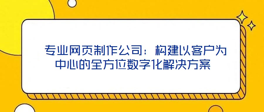 专业网页制作公司:构建以客户为中心的全方位数字化解决方案