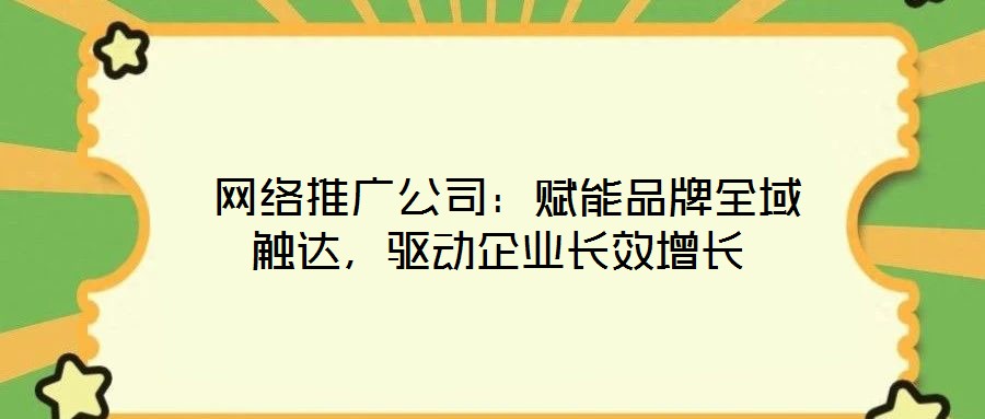 网络推广公司:赋能品牌全域触达,驱动企业长效增长