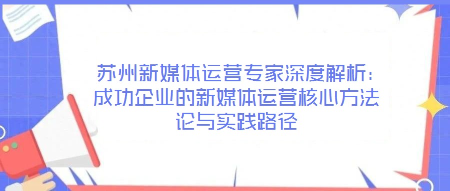 苏州新媒体运营专家深度解析:成功企业的新媒体运营核心方法论与实践路径