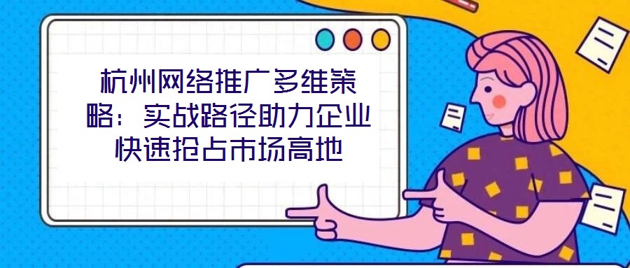 杭州网络推广多维策略:实战路径助力企业快速抢占市场高地
