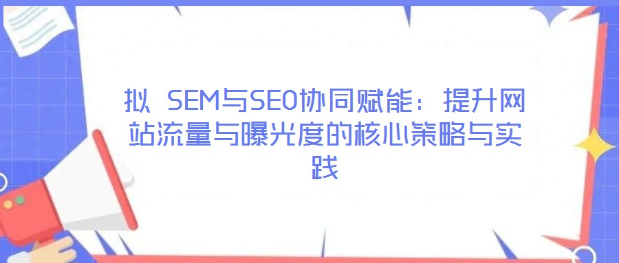 拟 SEM与SEO协同赋能：提升网站流量与曝光度的核心策略与实践