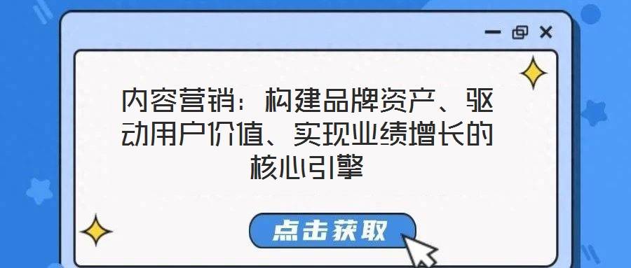内容营销:构建品牌资产、驱动用户价值、实现业绩增长的核心引擎