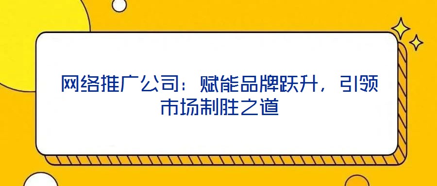 网络推广公司:赋能品牌跃升,引领市场制胜之道