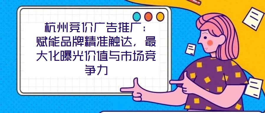 杭州竞价广告推广:赋能品牌精准触达,最大化曝光价值与市场竞争力
