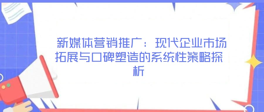 新媒体营销推广:现代企业市场拓展与口碑塑造的系统性策略探析