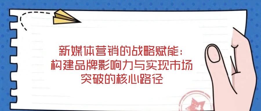 新媒体营销的战略赋能:构建品牌影响力与实现市场突破的核心路径