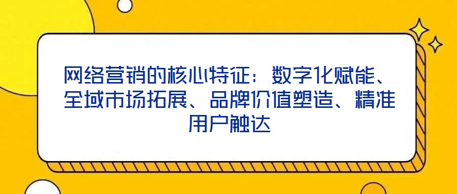 网络营销的核心特征:数字化赋能、全域市场拓展、品牌价值塑造、精准用户触达