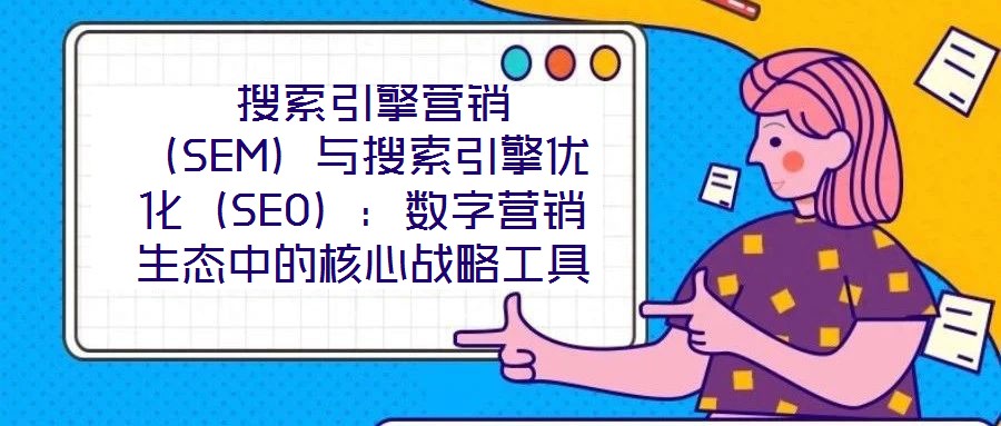 搜索引擎营销(SEM)与搜索引擎优化(SEO):数字营销生态中的核心战略工具