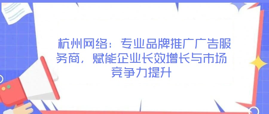 杭州网络:专业品牌推广广告服务商,赋能企业长效增长与市场竞争力提升