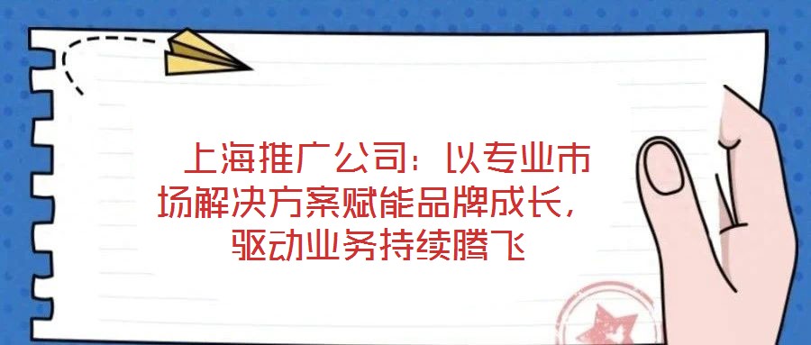上海推广公司:以专业市场解决方案赋能品牌成长,驱动业务持续腾飞