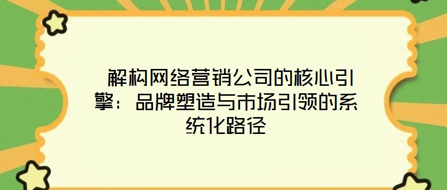  解构网络营销公司的核心引擎：品牌塑造与市场引领的系统化路径