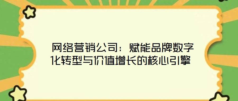 网络营销公司：赋能品牌数字化转型与价值增长的核心引擎