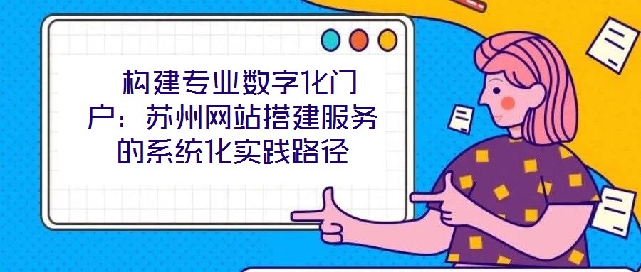 构建专业数字化门户:苏州网站搭建服务的系统化实践路径